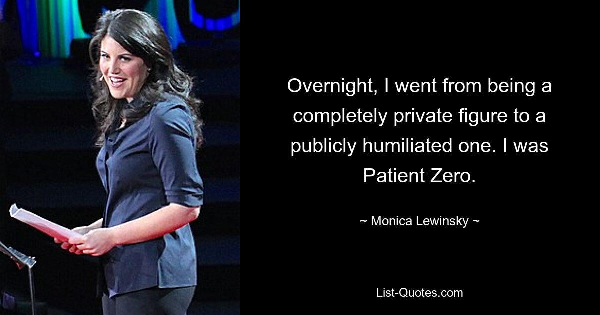 Overnight, I went from being a completely private figure to a publicly humiliated one. I was Patient Zero. — © Monica Lewinsky