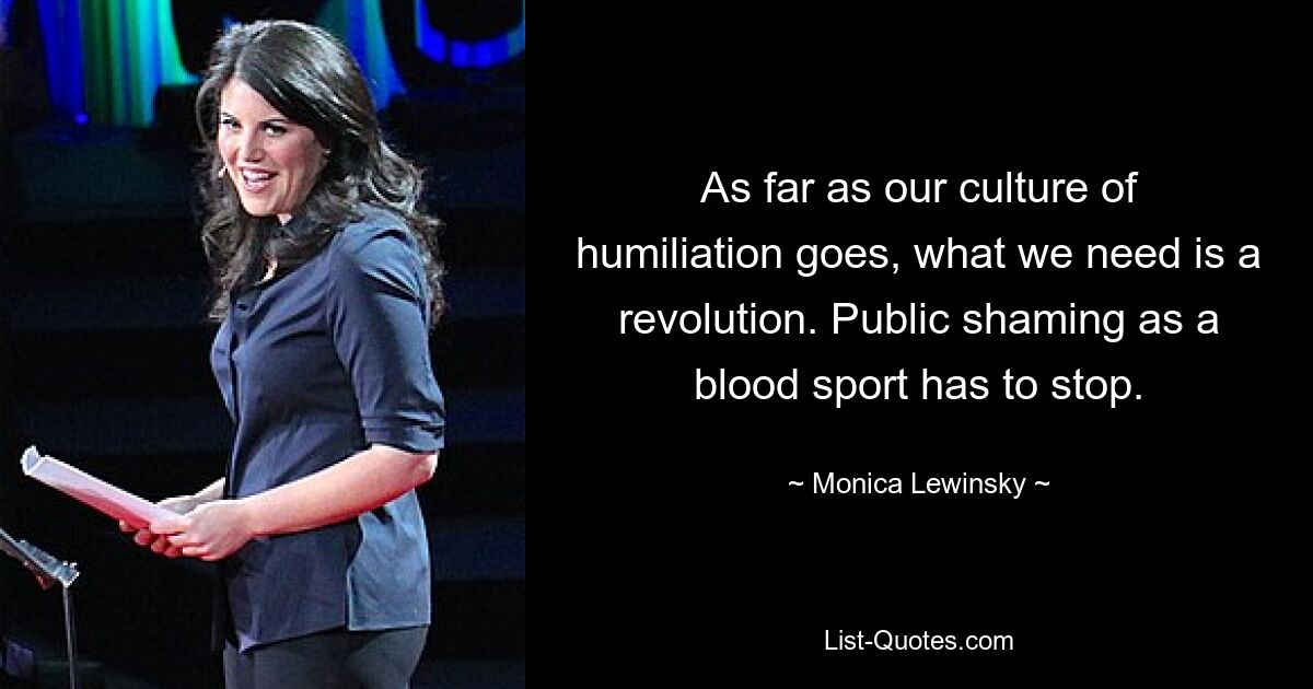 As far as our culture of humiliation goes, what we need is a revolution. Public shaming as a blood sport has to stop. — © Monica Lewinsky