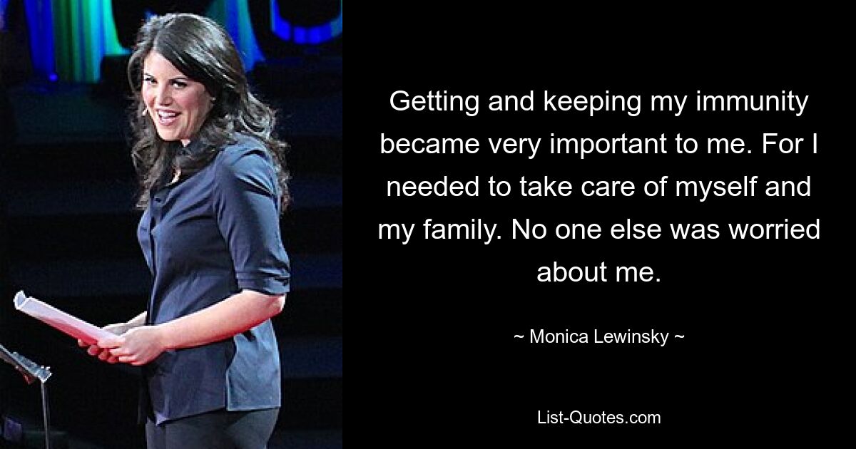 Getting and keeping my immunity became very important to me. For I needed to take care of myself and my family. No one else was worried about me. — © Monica Lewinsky