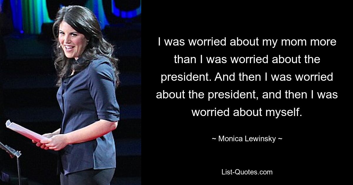 I was worried about my mom more than I was worried about the president. And then I was worried about the president, and then I was worried about myself. — © Monica Lewinsky