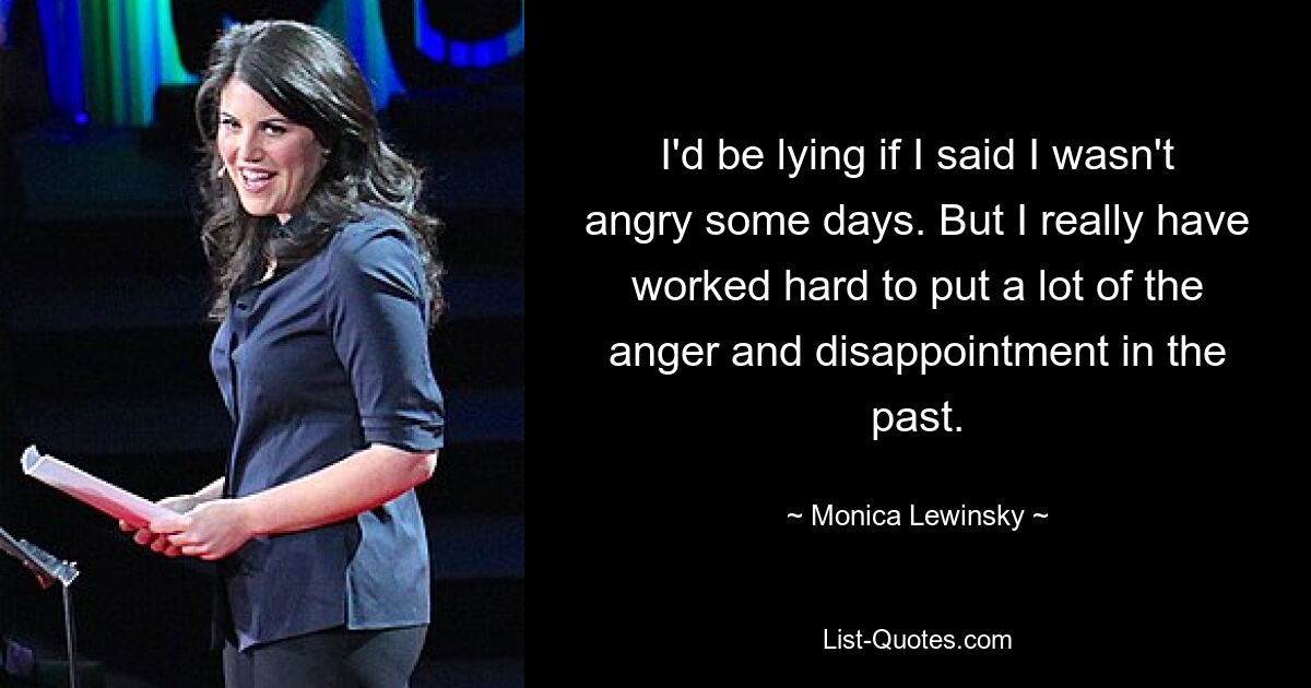 I'd be lying if I said I wasn't angry some days. But I really have worked hard to put a lot of the anger and disappointment in the past. — © Monica Lewinsky