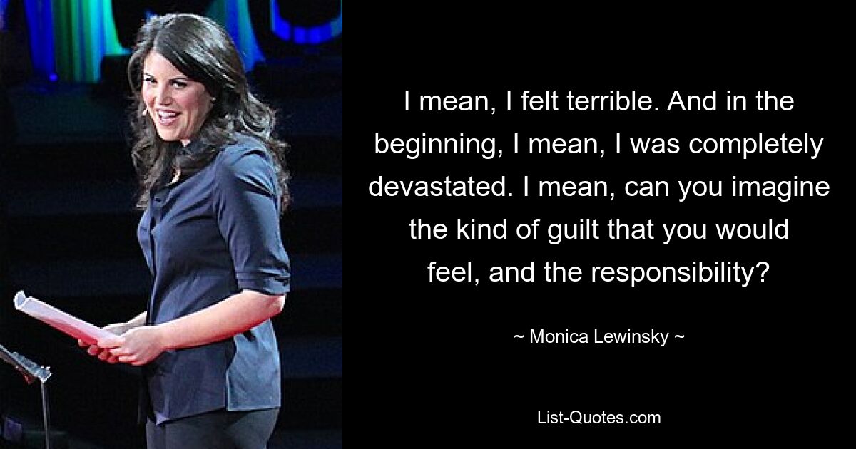 I mean, I felt terrible. And in the beginning, I mean, I was completely devastated. I mean, can you imagine the kind of guilt that you would feel, and the responsibility? — © Monica Lewinsky