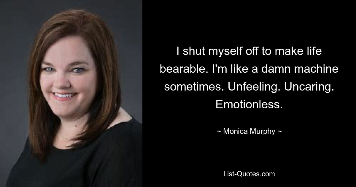 I shut myself off to make life bearable. I'm like a damn machine sometimes. Unfeeling. Uncaring. Emotionless. — © Monica Murphy