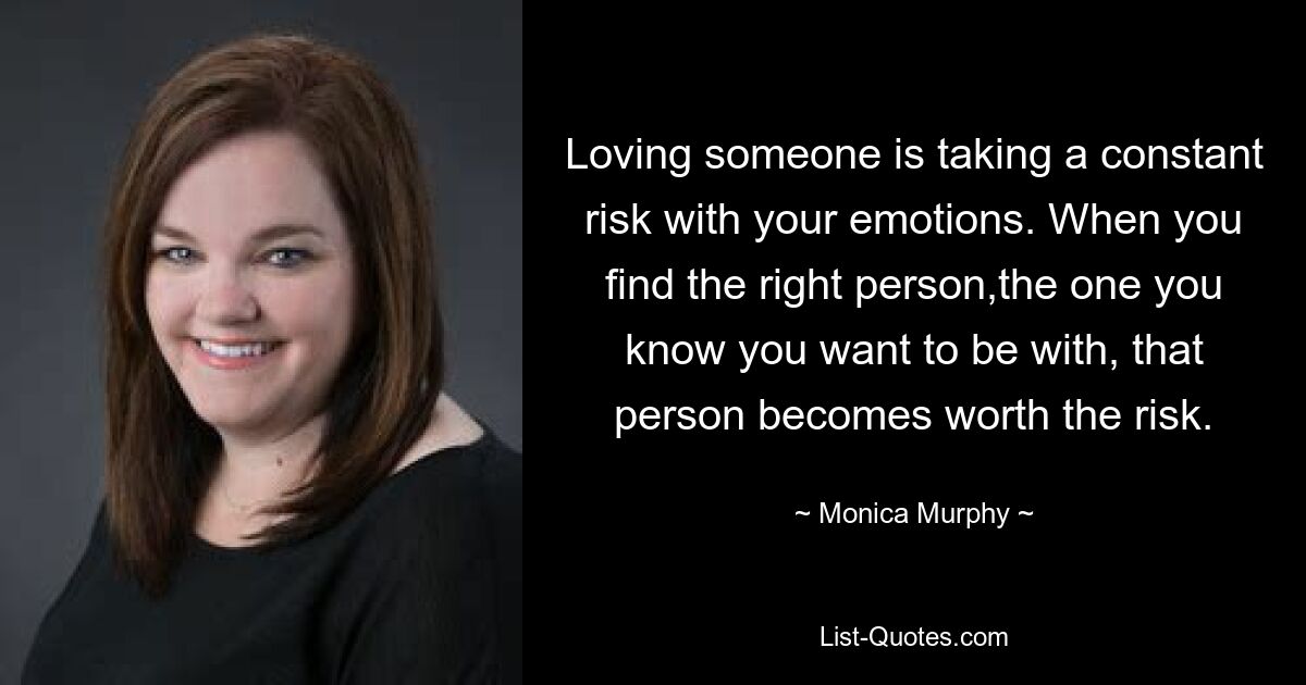 Loving someone is taking a constant risk with your emotions. When you find the right person,the one you know you want to be with, that person becomes worth the risk. — © Monica Murphy