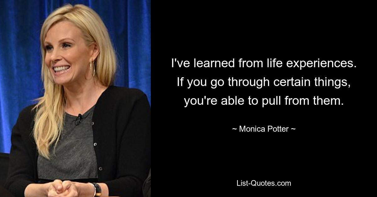 I've learned from life experiences. If you go through certain things, you're able to pull from them. — © Monica Potter