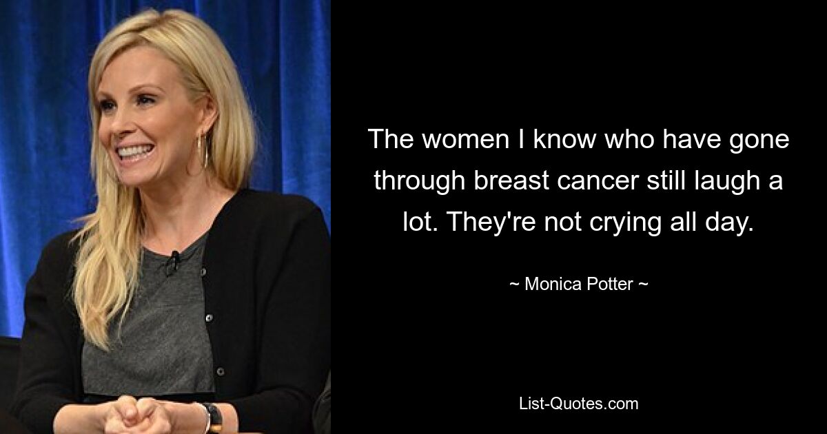 The women I know who have gone through breast cancer still laugh a lot. They're not crying all day. — © Monica Potter