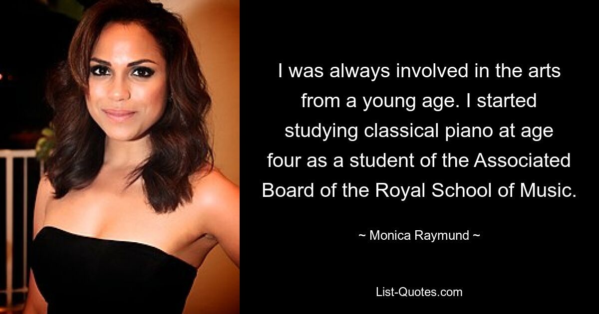 I was always involved in the arts from a young age. I started studying classical piano at age four as a student of the Associated Board of the Royal School of Music. — © Monica Raymund