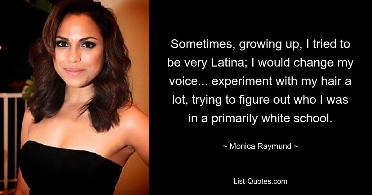 Sometimes, growing up, I tried to be very Latina; I would change my voice... experiment with my hair a lot, trying to figure out who I was in a primarily white school. — © Monica Raymund