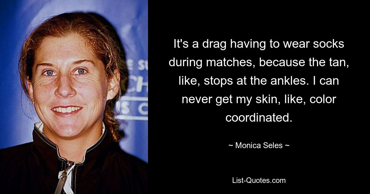 It's a drag having to wear socks during matches, because the tan, like, stops at the ankles. I can never get my skin, like, color coordinated. — © Monica Seles