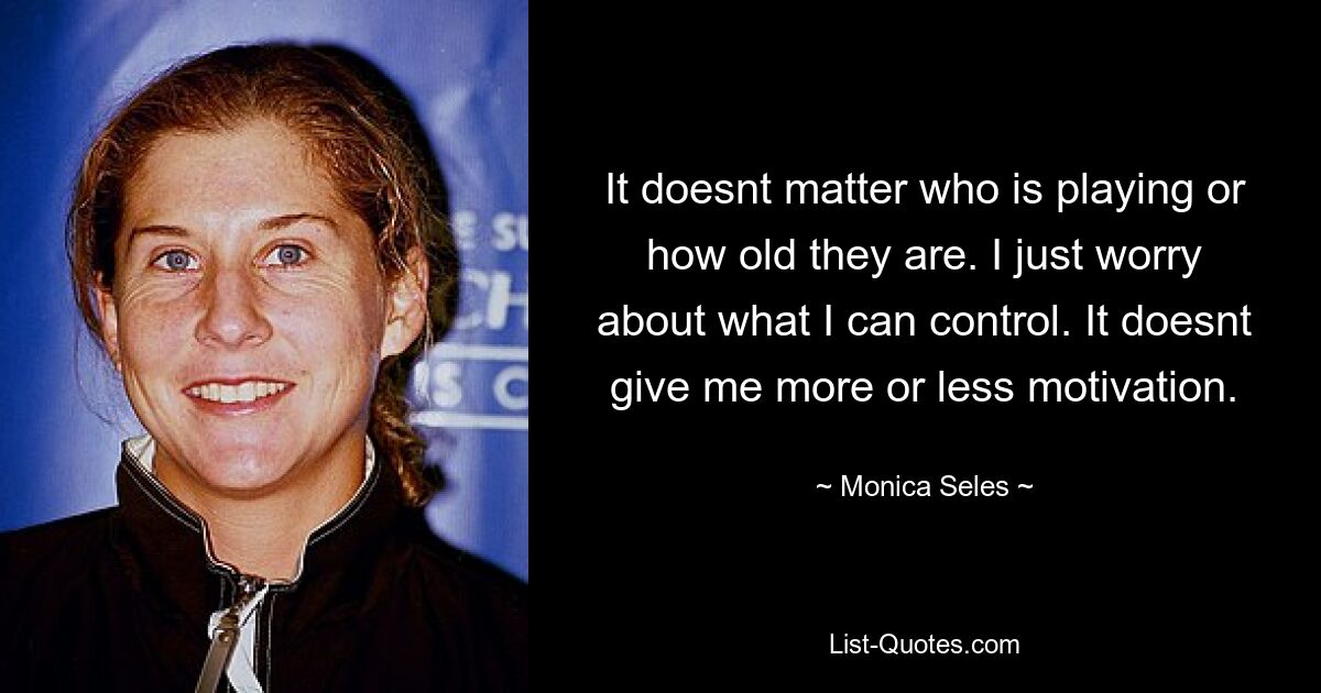 It doesnt matter who is playing or how old they are. I just worry about what I can control. It doesnt give me more or less motivation. — © Monica Seles