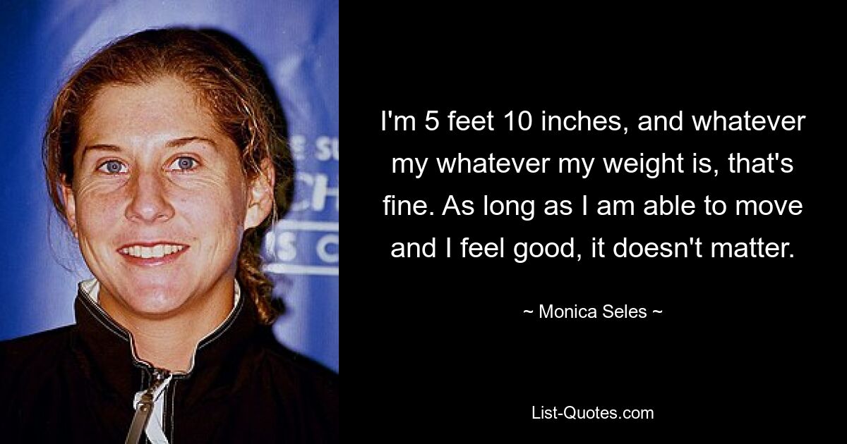 I'm 5 feet 10 inches, and whatever my whatever my weight is, that's fine. As long as I am able to move and I feel good, it doesn't matter. — © Monica Seles