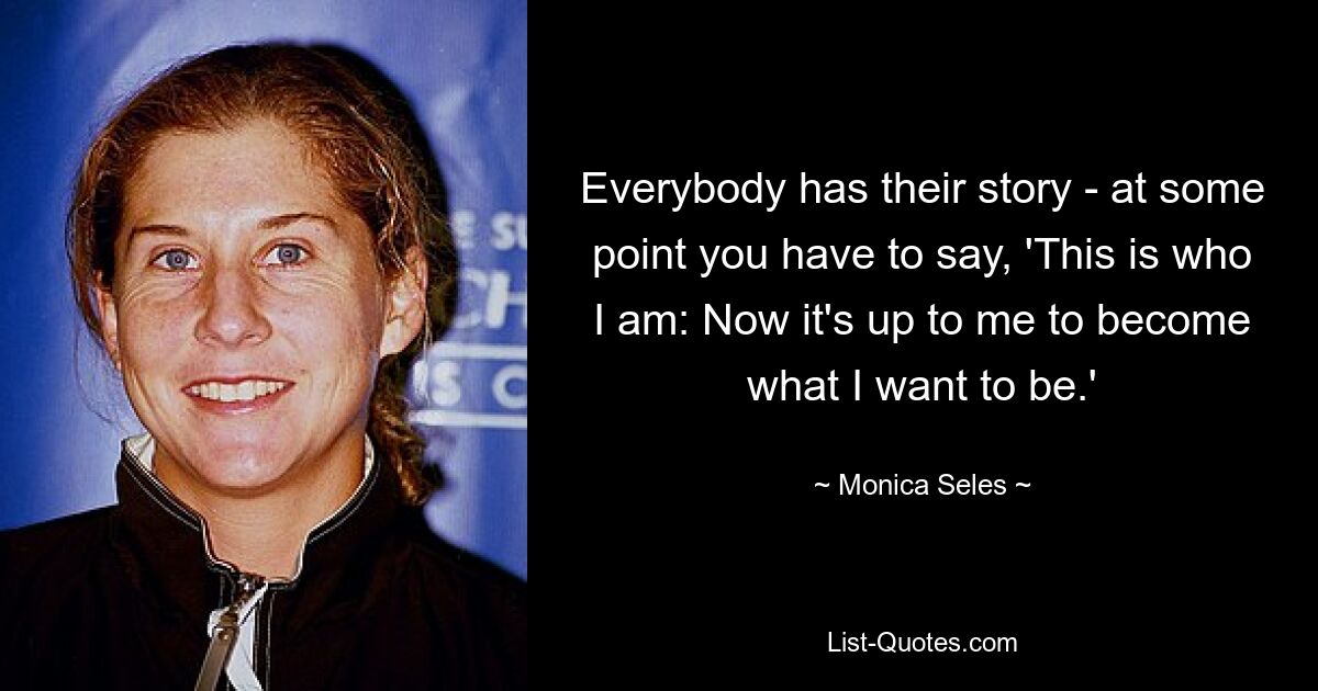 Everybody has their story - at some point you have to say, 'This is who I am: Now it's up to me to become what I want to be.' — © Monica Seles