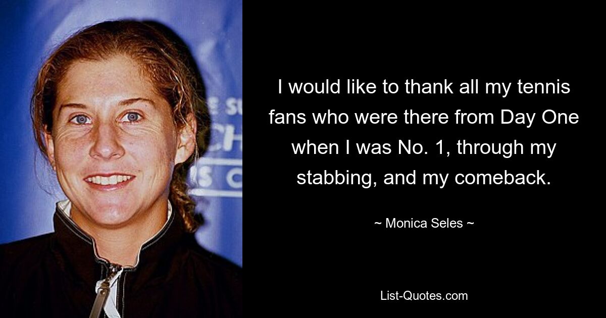 I would like to thank all my tennis fans who were there from Day One when I was No. 1, through my stabbing, and my comeback. — © Monica Seles