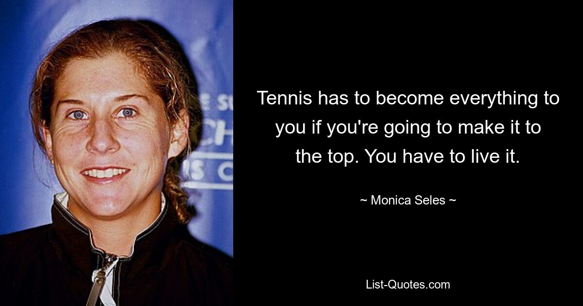 Tennis has to become everything to you if you're going to make it to the top. You have to live it. — © Monica Seles