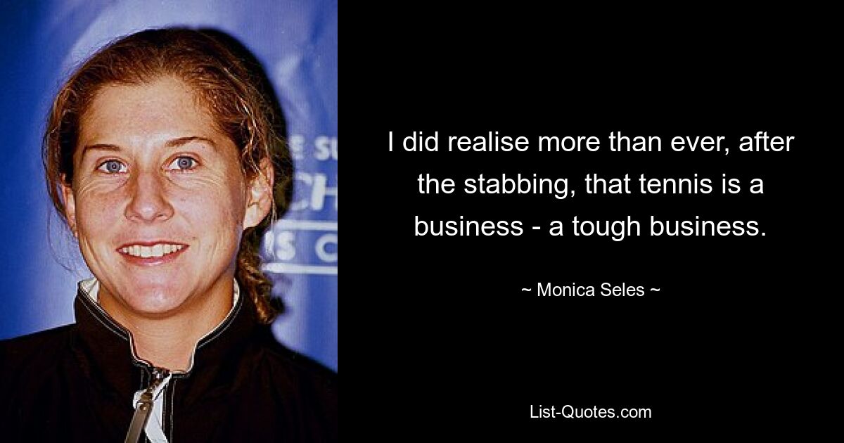 I did realise more than ever, after the stabbing, that tennis is a business - a tough business. — © Monica Seles