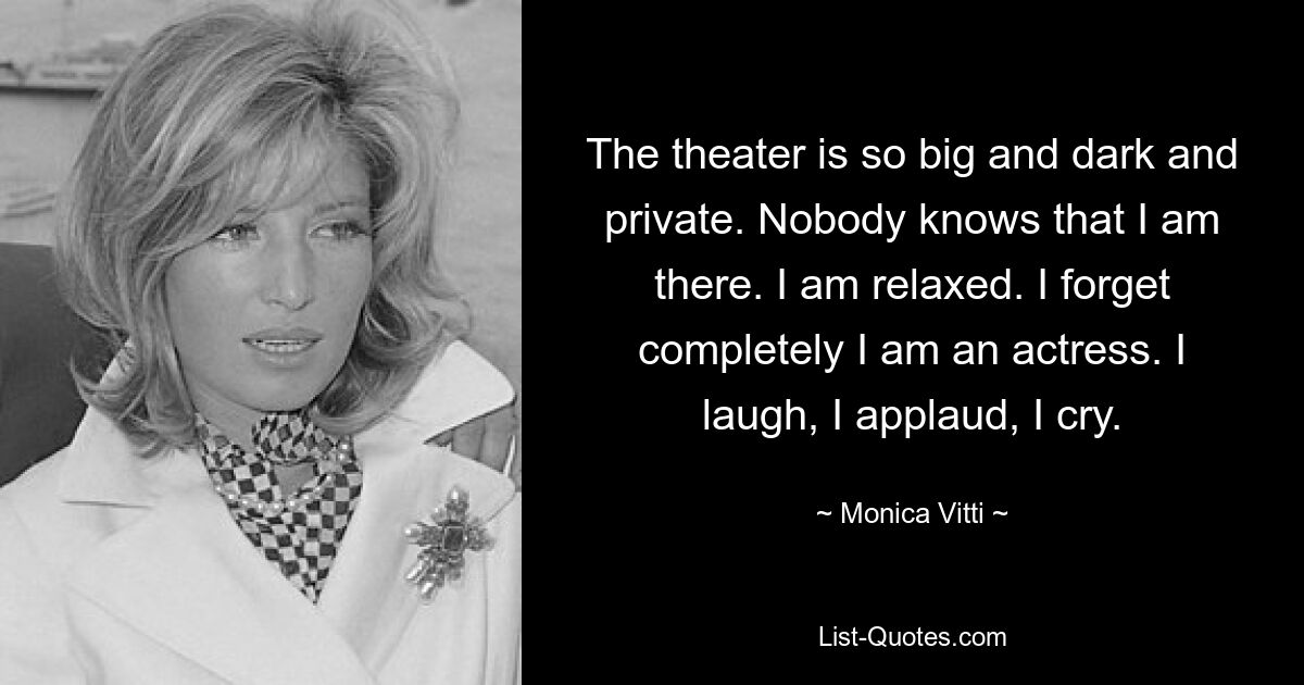 The theater is so big and dark and private. Nobody knows that I am there. I am relaxed. I forget completely I am an actress. I laugh, I applaud, I cry. — © Monica Vitti