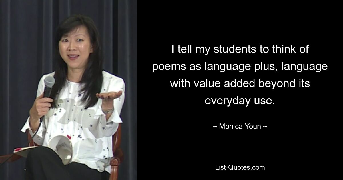 I tell my students to think of poems as language plus, language with value added beyond its everyday use. — © Monica Youn