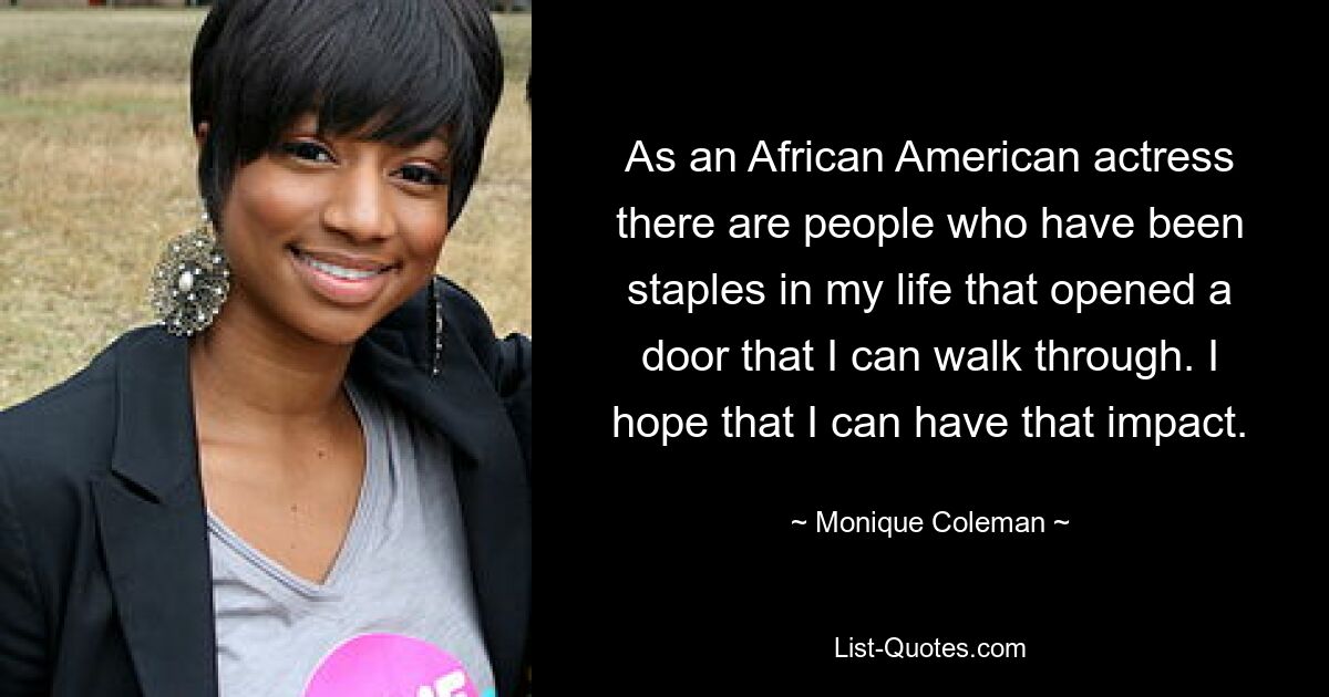 As an African American actress there are people who have been staples in my life that opened a door that I can walk through. I hope that I can have that impact. — © Monique Coleman