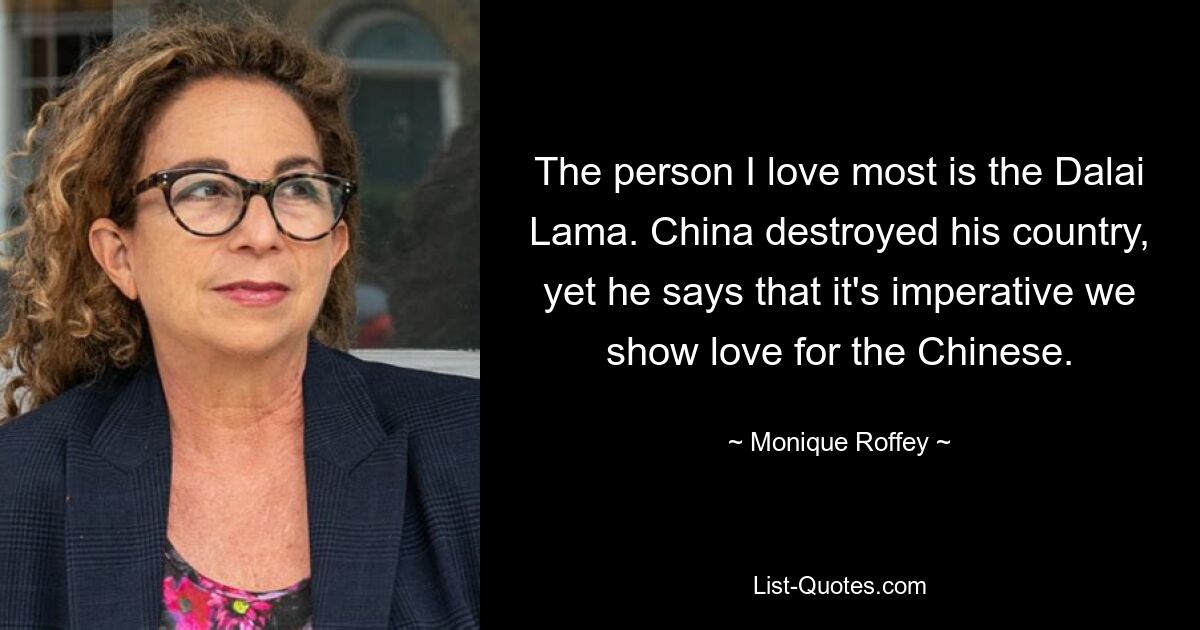 The person I love most is the Dalai Lama. China destroyed his country, yet he says that it's imperative we show love for the Chinese. — © Monique Roffey