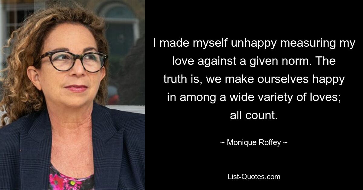 I made myself unhappy measuring my love against a given norm. The truth is, we make ourselves happy in among a wide variety of loves; all count. — © Monique Roffey