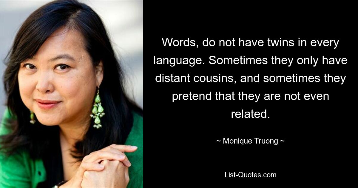 Words, do not have twins in every language. Sometimes they only have distant cousins, and sometimes they pretend that they are not even related. — © Monique Truong