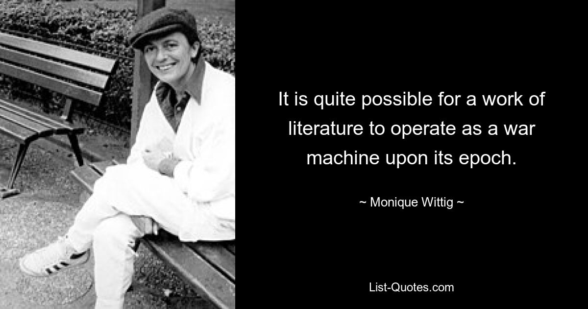 It is quite possible for a work of literature to operate as a war machine upon its epoch. — © Monique Wittig