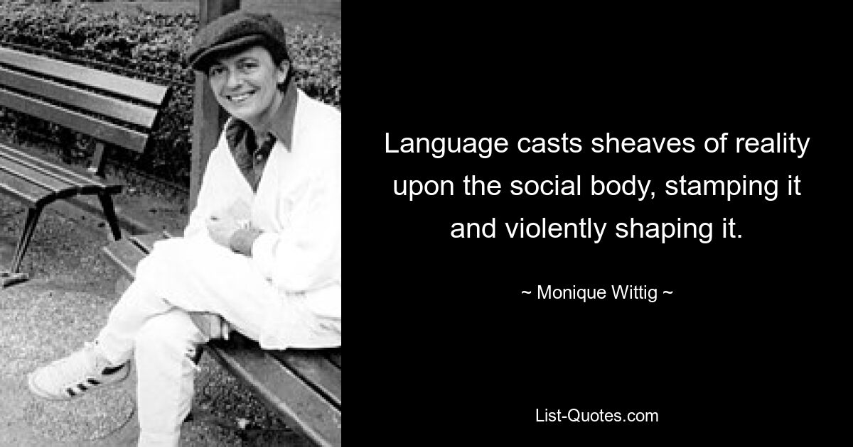 Language casts sheaves of reality upon the social body, stamping it and violently shaping it. — © Monique Wittig