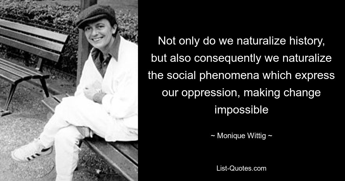 Not only do we naturalize history, but also consequently we naturalize the social phenomena which express our oppression, making change impossible — © Monique Wittig