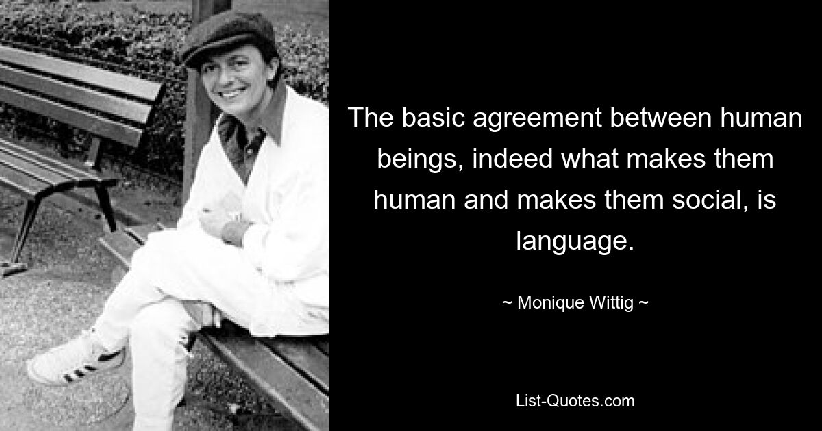 The basic agreement between human beings, indeed what makes them human and makes them social, is language. — © Monique Wittig