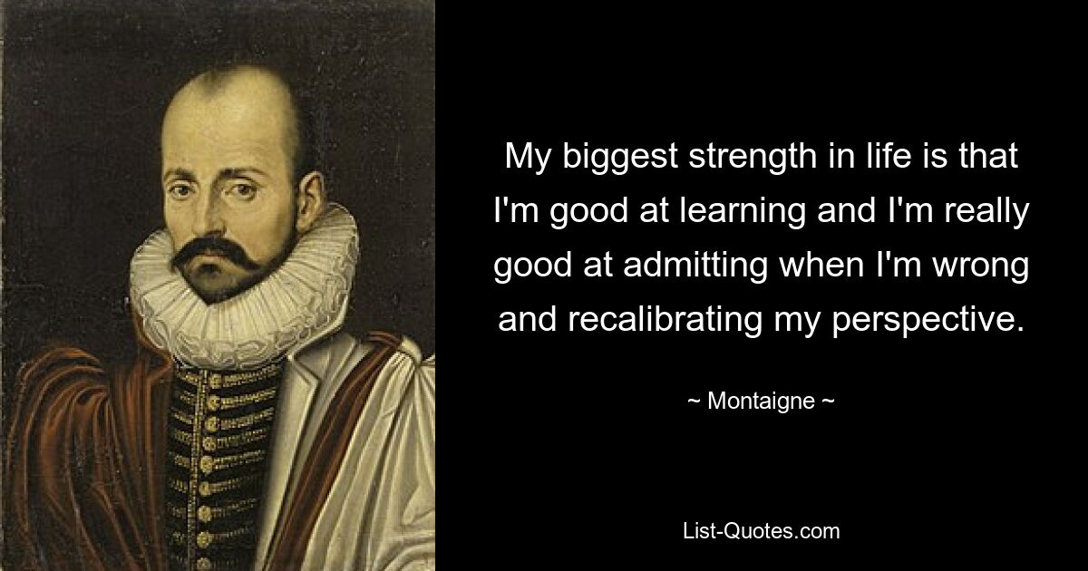 My biggest strength in life is that I'm good at learning and I'm really good at admitting when I'm wrong and recalibrating my perspective. — © Montaigne