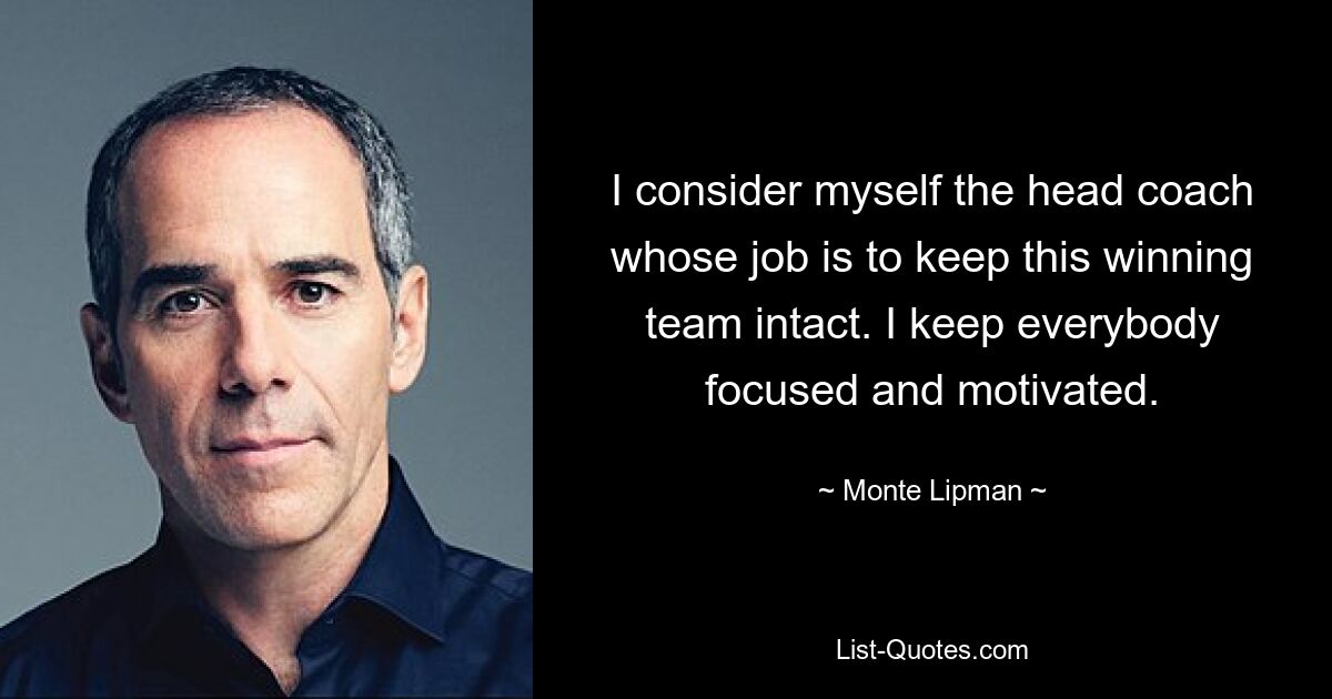 I consider myself the head coach whose job is to keep this winning team intact. I keep everybody focused and motivated. — © Monte Lipman