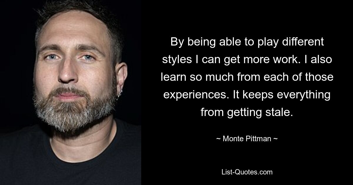 By being able to play different styles I can get more work. I also learn so much from each of those experiences. It keeps everything from getting stale. — © Monte Pittman