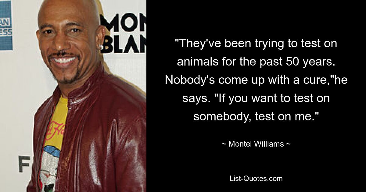 "They've been trying to test on animals for the past 50 years. Nobody's come up with a cure,"he says. "If you want to test on somebody, test on me." — © Montel Williams