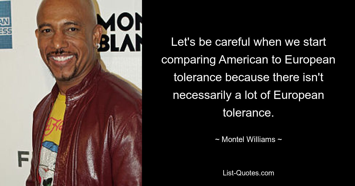 Let's be careful when we start comparing American to European tolerance because there isn't necessarily a lot of European tolerance. — © Montel Williams