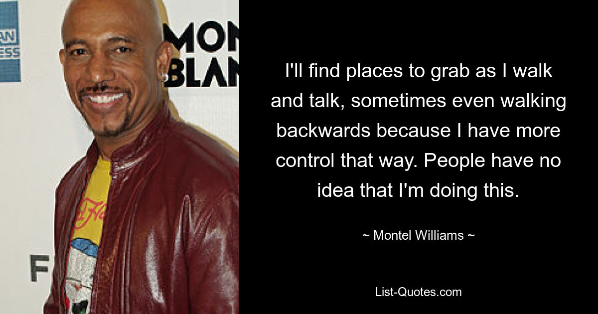 I'll find places to grab as I walk and talk, sometimes even walking backwards because I have more control that way. People have no idea that I'm doing this. — © Montel Williams