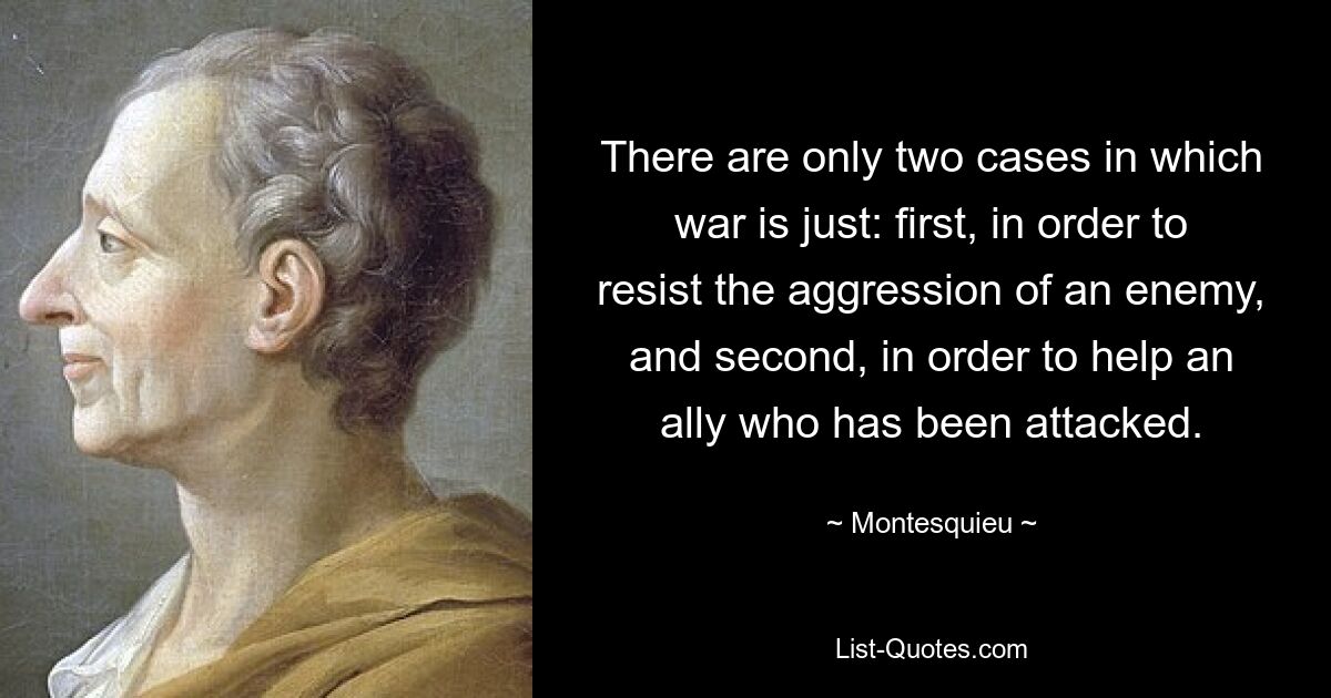 There are only two cases in which war is just: first, in order to resist the aggression of an enemy, and second, in order to help an ally who has been attacked. — © Montesquieu