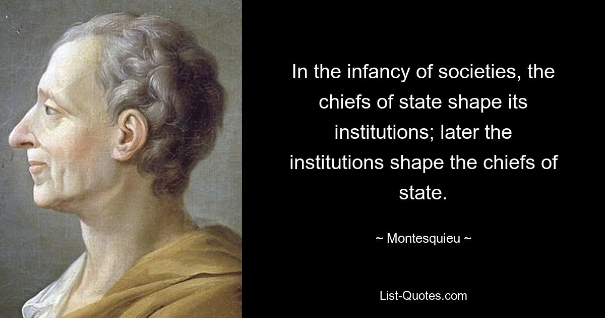 In the infancy of societies, the chiefs of state shape its institutions; later the institutions shape the chiefs of state. — © Montesquieu