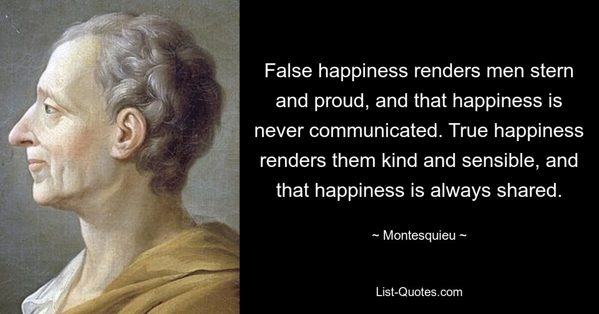 False happiness renders men stern and proud, and that happiness is never communicated. True happiness renders them kind and sensible, and that happiness is always shared. — © Montesquieu