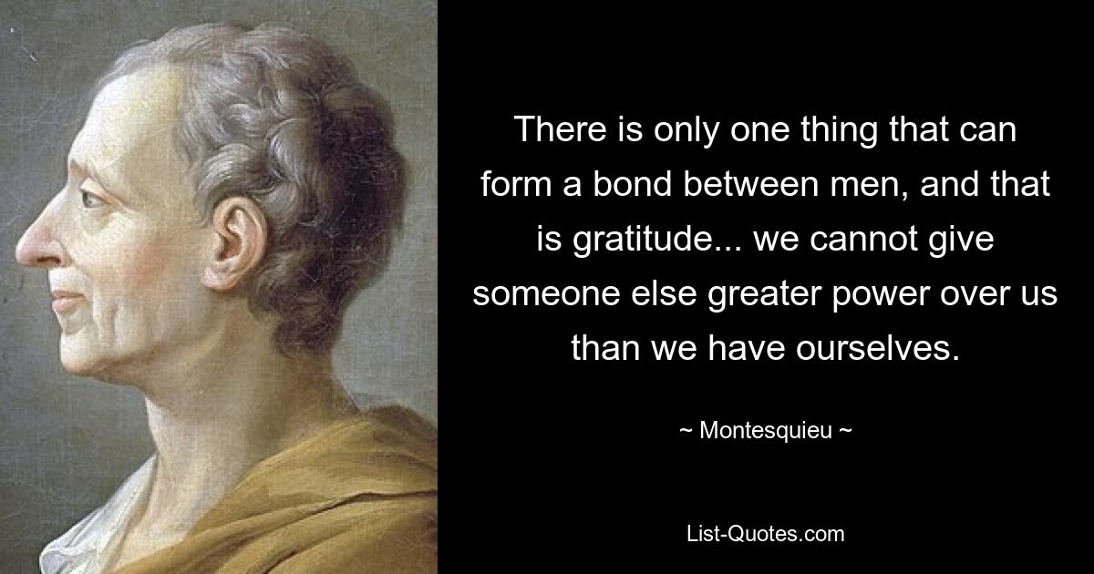 There is only one thing that can form a bond between men, and that is gratitude... we cannot give someone else greater power over us than we have ourselves. — © Montesquieu