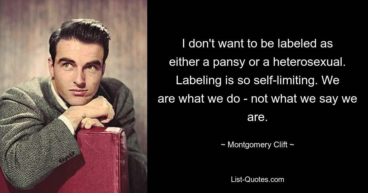 I don't want to be labeled as either a pansy or a heterosexual. Labeling is so self-limiting. We are what we do - not what we say we are. — © Montgomery Clift