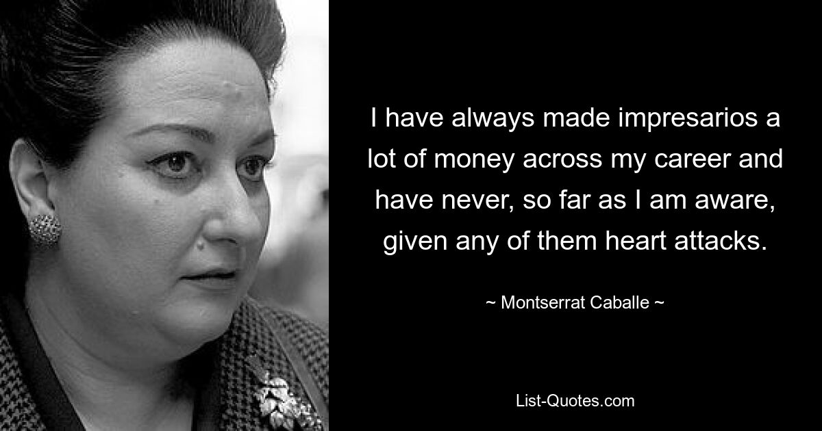 I have always made impresarios a lot of money across my career and have never, so far as I am aware, given any of them heart attacks. — © Montserrat Caballe