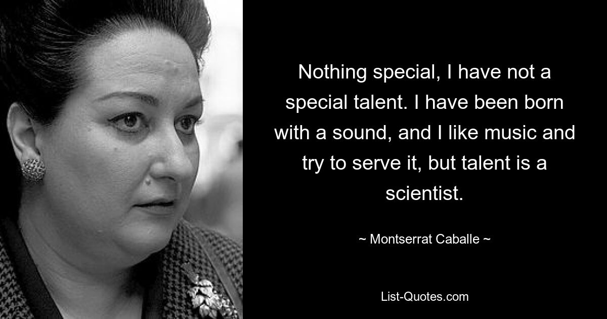 Nothing special, I have not a special talent. I have been born with a sound, and I like music and try to serve it, but talent is a scientist. — © Montserrat Caballe