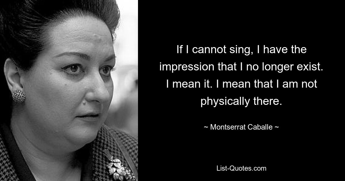 If I cannot sing, I have the impression that I no longer exist. I mean it. I mean that I am not physically there. — © Montserrat Caballe