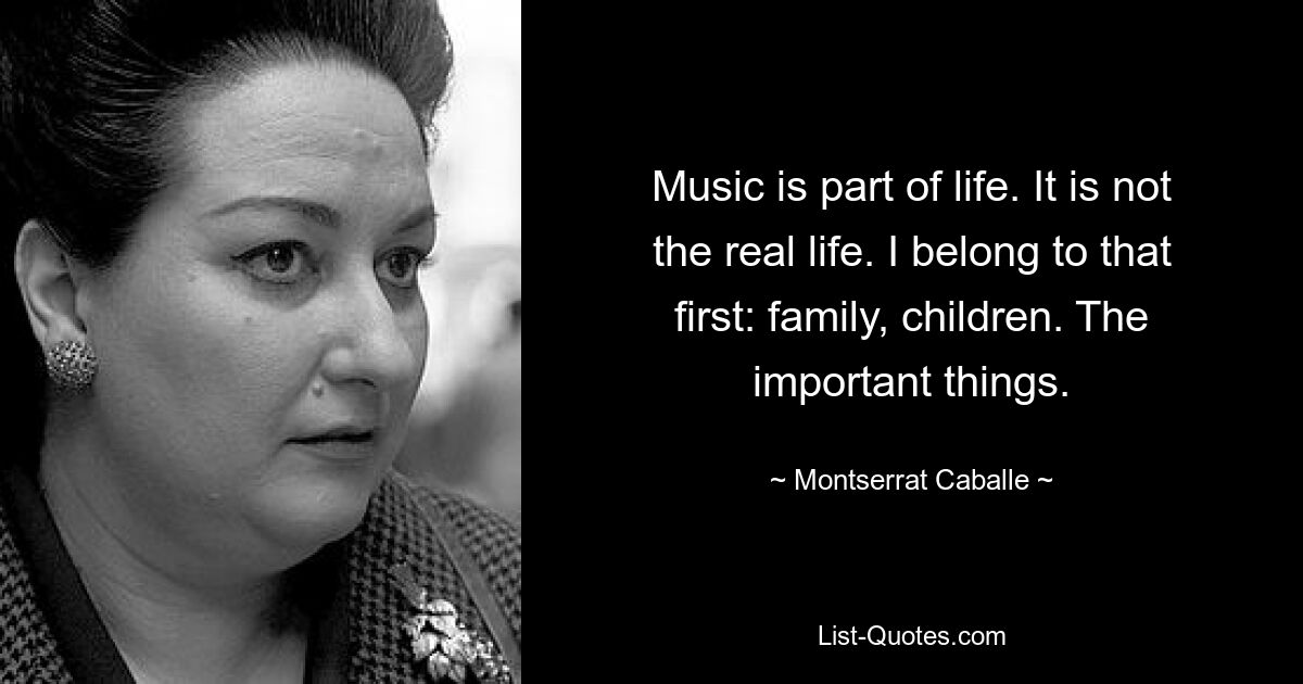 Music is part of life. It is not the real life. I belong to that first: family, children. The important things. — © Montserrat Caballe