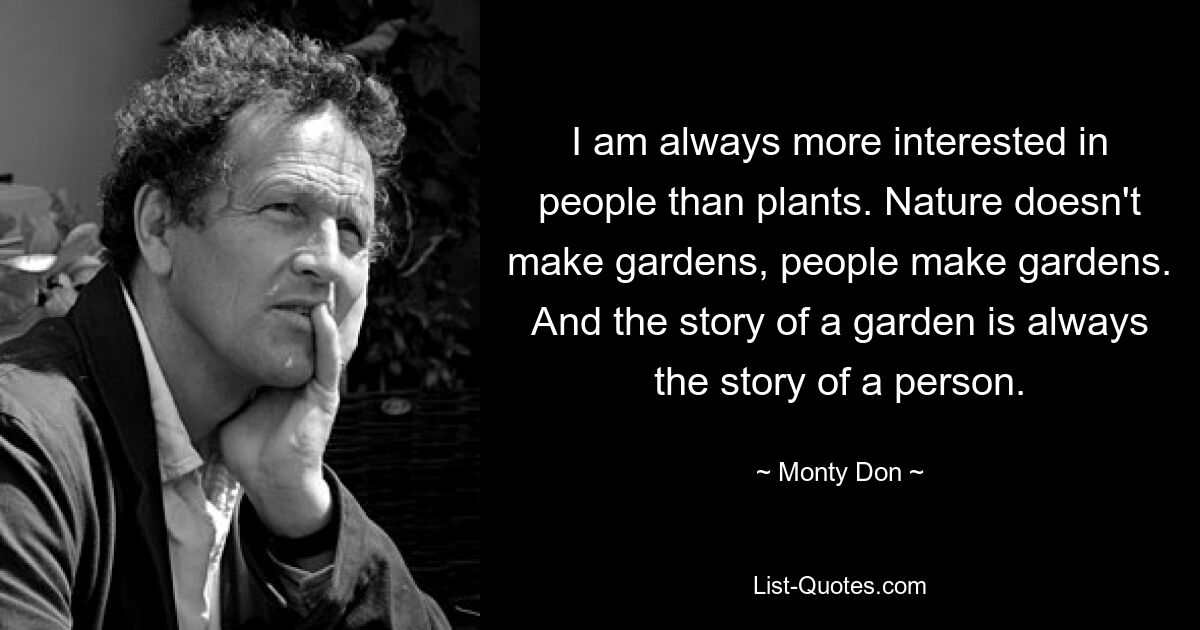 I am always more interested in people than plants. Nature doesn't make gardens, people make gardens. And the story of a garden is always the story of a person. — © Monty Don