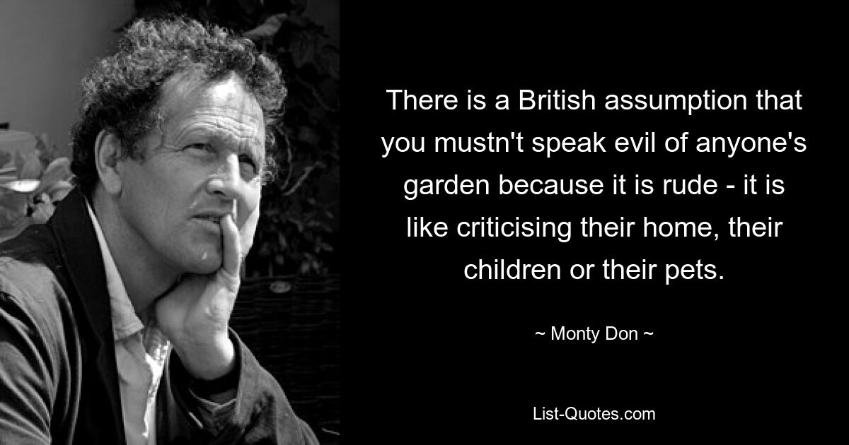 There is a British assumption that you mustn't speak evil of anyone's garden because it is rude - it is like criticising their home, their children or their pets. — © Monty Don