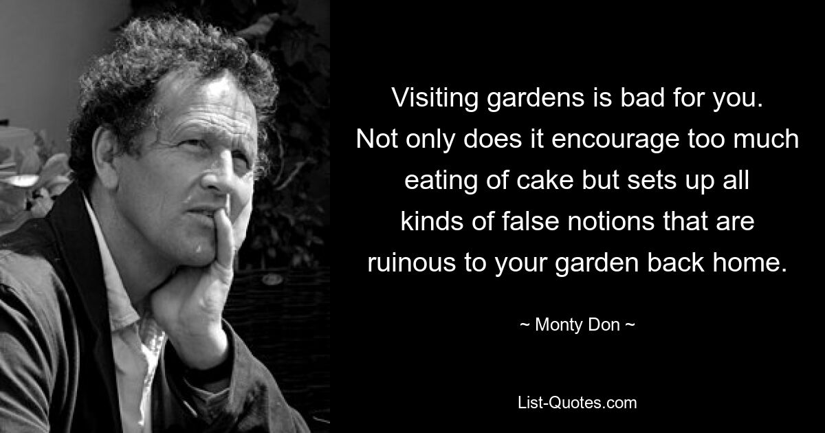 Visiting gardens is bad for you. Not only does it encourage too much eating of cake but sets up all kinds of false notions that are ruinous to your garden back home. — © Monty Don