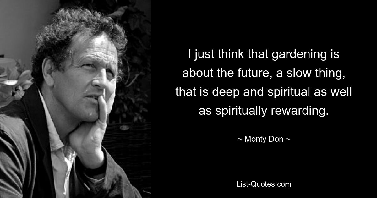 I just think that gardening is about the future, a slow thing, that is deep and spiritual as well as spiritually rewarding. — © Monty Don