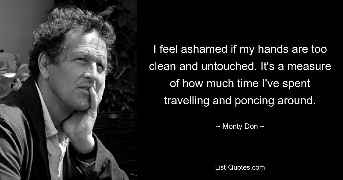 I feel ashamed if my hands are too clean and untouched. It's a measure of how much time I've spent travelling and poncing around. — © Monty Don