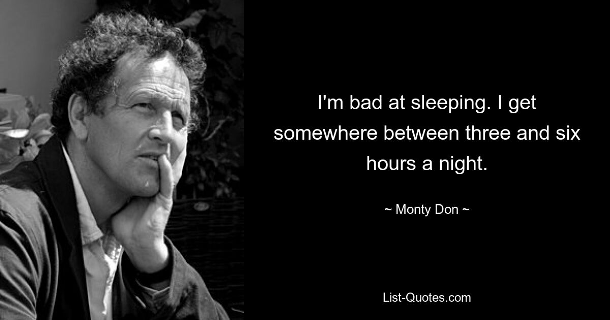 I'm bad at sleeping. I get somewhere between three and six hours a night. — © Monty Don